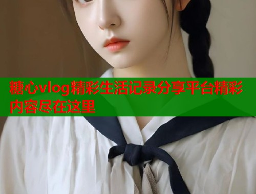 糖心vlog精彩生活记录分享平台精彩内容尽在这里