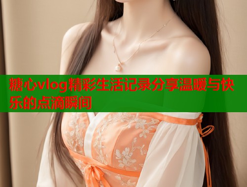 糖心vlog精彩生活记录分享温暖与快乐的点滴瞬间