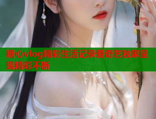 糖心vlog精彩生活记录爱奇艺独家呈现精彩不断
