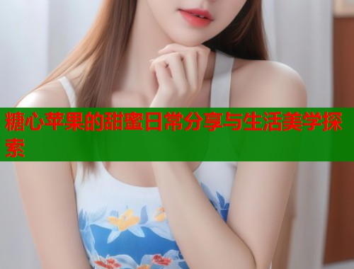 糖心苹果的甜蜜日常分享与生活美学探索