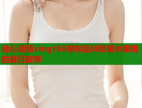 糖心蘑菇vlog168带你品味甜美水蜜桃的夏日故事