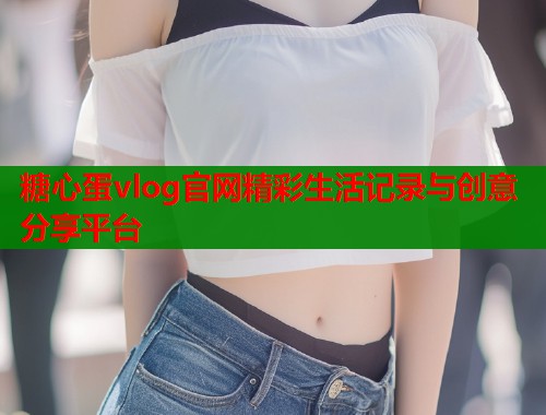 糖心蛋vlog官网精彩生活记录与创意分享平台