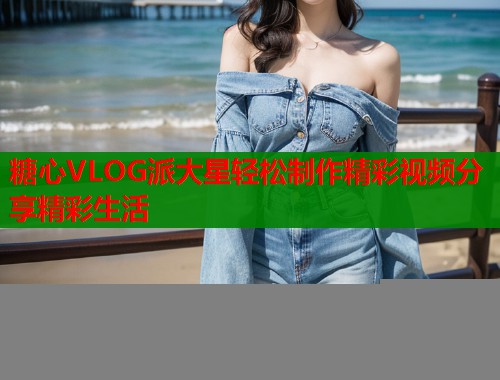 糖心VLOG派大星轻松制作精彩视频分享精彩生活