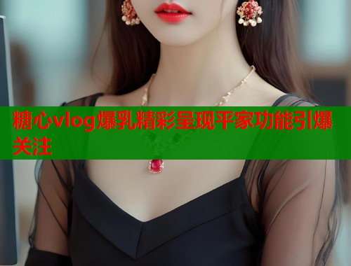 糖心vlog爆乳精彩呈现平家功能引爆关注
