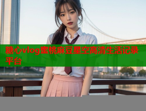 糖心vlog蜜桃麻豆星空高清生活记录平台  第2张
