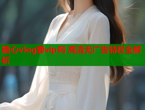糖心vlog要vip吗 高清无广告特权全解析
